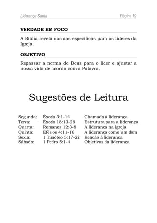 Liderança Santa                                  Página 19


VERDADE EM FOCO
A Bíblia revela normas específicas para os líderes da
Igreja.

OBJETIVO
Repassar a norma de Deus para o líder e ajustar a
nossa vida de acordo com a Palavra.




    Sugestões de Leitura
Segunda:    Êxodo 3:1-14        Chamado à liderança
Terça:      Êxodo 18:13-26      Estrutura para a liderança
Quarta:     Romanos 12:3-8      A liderança na igreja
Quinta:     Efésios 4:11-16     A liderança como um dom
Sexta:      1 Timóteo 5:17-22   Reação à liderança
Sábado:     1 Pedro 5:1-4       Objetivos da liderança
 