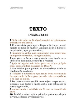 Liderança Santa                               Página 3




                  TEXTO
                  1 Timóteo 3:1-15

1 Fiel é esta palavra: Se alguém aspira ao episcopado,
excelente obra deseja.
2 É necessário, pois, que o bispo seja irrepreensível
marido de uma só mulher, vigilante, sóbrio, honesto,
hospitaleiro, apto para ensinar;
3 não dado ao vinho, não espancador, mas moderado,
inimigo de contendas, não ganancioso;
4 que governe bem a sua própria casa, tendo seus
filhos sob disciplina, com todo o respeito
5 (pois se alguém não sabe governar a sua própria
casa, como cuidará da igreja de Deus?);
6 não neófito, para que não se ensoberbeça e caia na
condenação do diabo.
7 Também é necessário que tenha bom testemunho
dos que estão de fora, para que não caia em opróbrio,
e no laço do diabo.
8 Da mesma forma os diáconos sejam responsáveis,
sinceros, não dados a muito vinho, não cobiçosos de
sórdida ganância,
9 conservando o mistério da fé com a consciência
pura.
10 Também estes sejam primeiro provados, depois
sirvam, se forem irrepreensíveis.
 