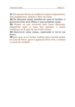 Liderança Santa                               Página 4


11 Da mesma forma as mulheres sejam responsáveis,
não maldizentes, sóbrias e fiéis em tudo.
12 Os diáconos sejam maridos de uma só mulher, e
governem bem seus Olhos e suas próprias casas.
13 Porque os que servirem bem como diáconos,
adquirirão para si uma boa posição, e muita
confiança na fé que há em Cristo Jesus.
14 Escrevo-te estas coisas, esperando ir ver-te em
breve;
15 para que, se eu tardar, saibas como convém andar
na casa de Deus, que é a igreja do Deus vivo, a coluna
e esteio da verdade.
 
