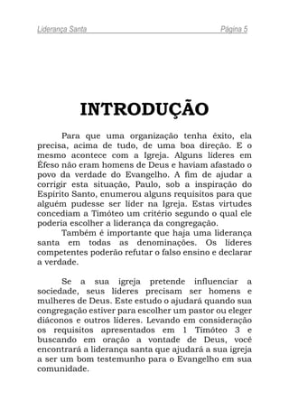 Liderança Santa                              Página 5




             INTRODUÇÃO
       Para que uma organização tenha êxito, ela
precisa, acima de tudo, de uma boa direção. E o
mesmo acontece com a Igreja. Alguns líderes em
Éfeso não eram homens de Deus e haviam afastado o
povo da verdade do Evangelho. A fim de ajudar a
corrigir esta situação, Paulo, sob a inspiração do
Espírito Santo, enumerou alguns requisitos para que
alguém pudesse ser líder na Igreja. Estas virtudes
concediam a Timóteo um critério segundo o qual ele
poderia escolher a liderança da congregação.
       Também é importante que haja uma liderança
santa em todas as denominações. Os líderes
competentes poderão refutar o falso ensino e declarar
a verdade.

      Se a sua igreja pretende influenciar a
sociedade, seus líderes precisam ser homens e
mulheres de Deus. Este estudo o ajudará quando sua
congregação estiver para escolher um pastor ou eleger
diáconos e outros líderes. Levando em consideração
os requisitos apresentados em 1 Timóteo 3 e
buscando em oração a vontade de Deus, você
encontrará a liderança santa que ajudará a sua igreja
a ser um bom testemunho para o Evangelho em sua
comunidade.
 