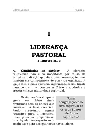 Liderança Santa                               Página 6




                          I

                  LIDERANÇA
                  PASTORAL
                   1 Timóteo 3:1-3


A.     Qualidades de caráter - A liderança
eclesiástica não é só importante por causa da
estrutura e direção que dá a uma congregação, mas
também em consequência de sua vida espiritual. A
igreja local é mais que uma organização social. Existe
para conduzir as pessoas a Cristo e ajudá-las a
crescer em sua maturidade espiritual.

       Devido ao fato de que a         "Uma
igreja   em     Éfeso    tinha
                                 congregação não
problemas com os líderes que
ensinavam a falsa doutrina,      será espiritual se
Paulo    apresentou     alguns    os seus líderes
requisitos para a liderança.         não forem
Suas palavras proporciona-          espirituais”
ram àquela congregação uma
sólida base para designar seus novos líderes.
 