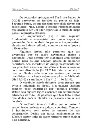 Liderança Santa                               Página 7


       Os vocábulos episcopado (I Tm 3:1) e bispos (At
20:28) descrevem as funções do pastor de hoje.
Segundo Paulo, os que desejam este ofício devem ser
respeitados. Mas, devido à grande responsabilidade
que acarreta ser um líder espiritual, o ofício de bispo
possui requisitos elevados.
       Ser irrepreensível (v.2) é um requisito
fundamental e necessário para quem aspira ao
pastorado. Se a conduta do pastor é irrepreensível,
ele não será desacreditado, e muito menos a Igreja e
o Evangelho.
       Algumas igrejas não permitem que um
divorciado que se casou novamente exerça o
pastorado. Deus sempre tem elaborado uma elevada
norma para os que ocupam postos de liderança
espiritual. Aos sacerdotes do Antigo Testamento não
era permitido exercer o ministério se fossem casados
com uma divorciada (Lv 21:7.14). Isto demonstra o
quanto o Senhor valoriza o casamento e quer que os
que dirigem sua igreja sejam exemplos de fidelidade
(Mt 19:3-9) e santidade (1 Tm 4:12; 1 Pe 5:1-4).
       O vocábulo sóbrio descreve uma pessoa que
evita a influência do álcool. E a palavra vigilante
também pode traduzir-se por "domínio próprio".
Refere-se a alguém lógico e sensato em determinadas
situações da vida. Os pastores que têm falta destas
qualidades podem ofender as pessoas com a sua
conduta.
       O vocábulo honesto indica que o pastor é
respeitável e modesto em toda sua conduta. Também
é hospitaleiro com todos os crentes de sua
congregação. Devido aos falsos ensinamentos em
Éfeso, o pastor tinha de saber refutar o erro e ensinar
a sã doutrina.
 