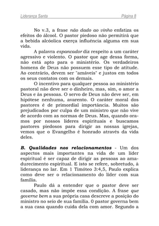 Liderança Santa                               Página 8


       No v.3, a frase não dado ao vinho enfatiza os
efeitos do álcool. O pastor piedoso não permitirá que
a bebida alcóolica exerça influência alguma em sua
vida.
       A palavra espancador diz respeito a um caráter
agressivo e violento. O pastor que age dessa forma,
não está apto para o ministério. Os verdadeiros
homens de Deus não possuem esse tipo de atitude.
Ao contrário, devem ser "amáveis" e justos em todos
os seus contatos com os demais.
       O incentivo para qualquer pessoa ao ministério
pastoral não deve ser o dinheiro, mas, sim, o amor a
Deus e às pessoas. O servo de Deus não deve ser, em
hipótese nenhuma, avarento. O caráter moral dos
pastores é de primordial importância. Muitos são
prejudicados por culpa de um ministro que não vive
de acordo com as normas de Deus. Mas, quando ora-
mos por nossos líderes espirituais e buscamos
pastores piedosos para dirigir as nossas igrejas,
vemos que o Evangelho é honrado através da vida
deles.

B. Qualidades nos relacionamentos - Um dos
aspectos mais importantes na vida de um líder
espiritual é ser capaz de dirigir as pessoas ao ama-
durecimento espiritual. E isto se refere, sobretudo, à
liderança no lar. Em 1 Timóteo 3:4,5, Paulo explica
como deve ser o relacionamento do líder com sua
família.
       Paulo dá a entender que o pastor deve ser
casado, mas não impõe essa condição. A frase que
governe bem a sua própria casa descreve a posição do
ministro no seio de sua família. 0 pastor governa bem
a sua casa quando cuida dela com amor. Segundo a
 