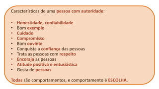 Características de uma pessoa com autoridade: 
•Honestidade, confiabilidade 
•Bom exemplo 
•Cuidado 
•Compromisso 
•Bom ouvinte 
•Conquista a confiança das pessoas 
•Trata as pessoas com respeito 
•Encoraja as pessoas 
•Atitude positiva e entusiástica 
•Gosta de pessoas 
Todas são comportamentos, e comportamento é ESCOLHA.  