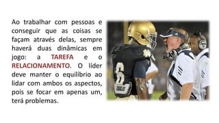 Ao trabalhar com pessoas e conseguir que as coisas se façam através delas, sempre haverá duas dinâmicas em jogo: a TAREFA e o RELACIONAMENTO. O líder deve manter o equilíbrio ao lidar com ambos os aspectos, pois se focar em apenas um, terá problemas.  