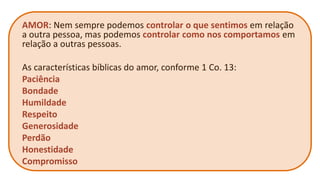 AMOR: Nem sempre podemos controlar o que sentimos em relação a outra pessoa, mas podemos controlar como nos comportamos em relação a outras pessoas. 
As características bíblicas do amor, conforme 1 Co. 13: 
Paciência 
Bondade 
Humildade 
Respeito 
Generosidade 
Perdão 
Honestidade 
Compromisso  