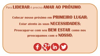 Para LIDERAR é preciso AMAR AO PRÓXIMO: 
Colocar nosso próximo em PRIMEIRO LUGAR; 
Estar atento às suas NECESSIDADES; 
Preocupar-se com seu BEM ESTAR como nos preocupamos com o NOSSO; 
 