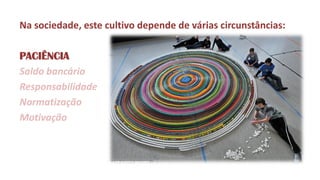 Na sociedade, este cultivo depende de várias circunstâncias: 
PACIÊNCIA 
Saldo bancário 
Responsabilidade 
Normatização 
Motivação  