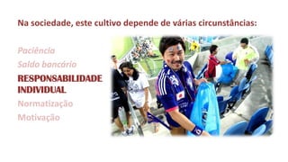 Na sociedade, este cultivo depende de várias circunstâncias: 
Paciência 
Saldo bancário 
RESPONSABILIDADE INDIVIDUAL 
Normatização 
Motivação  