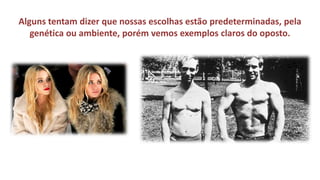 Alguns tentam dizer que nossas escolhas estão predeterminadas, pela genética ou ambiente, porém vemos exemplos claros do oposto.  