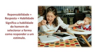 Reponsabilidade = Resposta + Habilidade 
Significa a habilidade do homem de selecionar a forma como responder a um estímulo.  