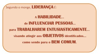 Segundo o monge, LIDERANÇA É: 
A HABILIDADE... 
de INFLUENCIAR PESSOAS... 
para TRABALHAREM ENTUSIASTICAMENTE... 
visando atingir aos OBJETIVOS identificados... 
como sendo para o BEM COMUM.  