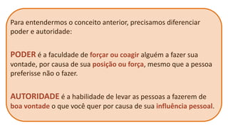 Para entendermos o conceito anterior, precisamos diferenciar poder e autoridade: 
PODER é a faculdade de forçar ou coagir alguém a fazer sua vontade, por causa de sua posição ou força, mesmo que a pessoa preferisse não o fazer. 
AUTORIDADE é a habilidade de levar as pessoas a fazerem de boa vontade o que você quer por causa de sua influência pessoal.  