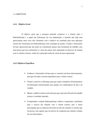 5




1.4. OBJETIVOS




1.4.1. Objetivo Geral




           O objetivo geral que a pesquisa pretende esclarecer é a relação entre o
Endomarketing e o papel das Lideranças em sua implantação, e permitir que haja uma
aproximação entre esses dois elementos com o objetivo de contribuir para uma aplicação
correta das ferramentas de Endomarketing como estratégia de gestão, visando o funcionário
da base operacional que não pode ser considerado apenas uma ferramenta de trabalho, mas
uma pessoa que tem sentimentos e é uma das partes mais importante no processo de relação
com os clientes externos, sendo ele o principal cartão de visitas de uma organização.




1.4.2. Objetivos Específicos




               •   Conhecer o funcionário da base para se construir um bom relacionamento,
                   para que ele tenha a mesma importância que o cliente externo.

               •   Treinar e motivar as lideranças para que sejam verdadeiros disseminadores
                   da informação transformando suas equipes em colaboradoras de fato e de
                   verdade.

               •   Manter o público interno motivado para que toda uma filosofia de trabalho
                   alcance o resultado esperado.

               •   Compreender a relação Endomarketing e líderes é importante e pertinente
                   para o sucesso das relações com o cliente externo, pois a maior
                   preocupação que as empresas deveriam ter não são somente os clientes que
                   ela possui, mas aqueles que ela deixou de conquistar por atitudes isoladas
                   de seus funcionários.
 