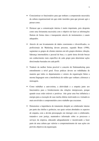 6




•   Conscientizar os funcionários para que tenham a compreensão necessária
    da cultura organizacional em que estão inseridos para que possam agir e
    pensar como.

•   Destacar que a comunicação interna é muito importante, pois desponta
    como uma ferramenta necessária com o objetivo de fazer as informações
    fluírem de forma clara e transparente através de instrumentos e canais
    adequados.

•   Através de um levantamento de dados consistentes e diversificados, os
    profissionais de Marketing devem procurar, segundo Brum (1998),
    segmentar os grupos de clientes internos em três grupos distintos: direção,
    liderança intermediária e pessoal de base, e a partir desta divisão buscar
    um conhecimento mais específico de cada grupo para determinar ações
    direcionadas baseadas em cada perfil.

•   Traduzir da melhor forma possível o conceito de Endomarketing para
    entendimento a nível geral. Essas práticas devem ser trabalhadas de
    maneira que todos os departamentos e setores da organização falem a
    mesma linguagem sem a interferência de ruídos que venham a distorcer a
    mensagem.

•   Como trabalhar a auto-estima, a afetividade e a empatia junto aos
    funcionários para o fortalecimento das relações interpessoais, porque
    quando essas estão estáveis e positivas irão gerar uma boa influência e
    energia para a execução de suas tarefas diárias motivando-os e tornado-os
    mais envolvidos e comprometidos com o trabalho que executam.

•   Demonstrar a importância do tratamento dirigido ao colaborador interno
    por parte das chefias e gerências, nas quais seriam abordados os aspectos
    de empatia, com a devida preocupação em interagir com o colaborador,
    tratando-o com justiça, mantendo-o informado sobre os processos e
    serviços da empresa, educando adequadamente e incentivando a fazer
    parte de uma cultura que valorize o comprometimento de suas ações em
    prol dos objetivos da organização.
 
