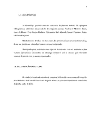 7




     1.5. METODOLOGIA




           A metodologia que utilizamos na elaboração do presente trabalho foi a pesquisa
bibliográfica e a literatura pesquisada foi dos seguintes autores: Analisa de Medeiros Brum,
James C. Hunter, Peter Cusins, Idalberto Chiavenato, Karl Albretch, Samuel Faingauss Bekin,
e Wilson Cerqueira.

           O trabalho será dividido em duas partes. Na primeira o foco será o Endomarketing,
desde seu significado original até os processos de implantação.

           Na segunda parte, estudaremos os aspectos da liderança e de sua importância para
o plano, apresentando um modelo de liderança compatível com a situação que está sendo
proposta de acordo com os autores pesquisados.




1.6. DELIMITAÇÃO DO ESTUDO




           O estudo foi realizado através de pesquisa bibliográfica com material fornecido
pela Biblioteca do Centro Universitário Augusto Motta, no período compreendido entre Junho
de 2005 a junho de 2006.
 
