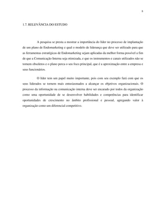 8




1.7. RELEVÂNCIA DO ESTUDO




           A pesquisa se presta a mostrar a importância do líder no processo de implantação
de um plano de Endomarketing e qual o modelo de liderança que deve ser utilizado para que
as ferramentas estratégicas de Endomarketing sejam aplicadas da melhor forma possível a fim
de que a Comunicação Interna seja otimizada, e que os instrumentos e canais utilizados não se
tornem obsoletos e o plano perca o seu foco principal, que é a aproximação entre a empresa e
seus funcionários.

           O líder tem um papel muito importante, pois com seu exemplo fará com que os
seus liderados se tornem mais entusiasmados a alcançar os objetivos organizacionais. O
processo da informação na comunicação interna deve ser encarado por todos da organização
como uma oportunidade de se desenvolver habilidades e competências para identificar
oportunidades de crescimento no âmbito profissional e pessoal, agregando valor à
organização como um diferencial competitivo.
 