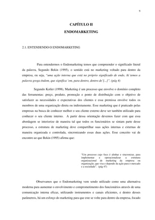 9




                                     CAPÍTULO II

                                  ENDOMARKETING



2.1. ENTENDENDO O ENDOMARKETING




           Para entendermos o Endomarketing temos que compreender o significado literal
da palavra, Segundo Bekin (1995), o sentido está no marketing voltado para dentro da
empresa, ou seja, “uma ação interna que está no próprio significado de endo, Aí temos a
palavra grega éndom, que significa ‘em, para dentro, dentro de’[...]”. (pág 4)

         Segundo Kotler (1998), Marketing é um processo que envolve o domínio completo
das ferramentas: preço, produto, promoção e ponto de distribuição com o objetivo de
satisfazer as necessidades e expectativas dos clientes e essa premissa envolve todos os
membros de uma organização direta ou indiretamente. Esse marketing que é praticado pelas
empresas na busca de conhecer melhor o seu cliente externo deve ser também utilizado para
conhecer o seu cliente interno.    A partir dessa orientação devemos fazer com que essa
abordagem se interiorize de maneira tal que todos os funcionários se sintam parte desse
processo, a estrutura de marketing deve compartilhar suas ações internas e externas de
maneira organizada e controlada, sincronizando essas duas ações. Esse conceito vai de
encontro ao que Bekin (1995) afirma que:




                                              “Um processo cujo foco é alinhar e sincronizar, para
                                              implementar      e    operacionalizar    a     estrutura
                                              organizacional de marketing da empresa ou
                                              organização, que visa e depende da ação para o mercado
                                              e a sociedade”. (pág 47)




           Observamos que o Endomarketing vem sendo utilizado como uma alternativa
moderna para aumentar o envolvimento e comprometimento dos funcionários através de uma
comunicação interna eficaz, utilizando instrumentos e canais eficientes, e dentro desses
parâmetros, há um esforço do marketing para que este se volte para dentro da empresa, focado
 