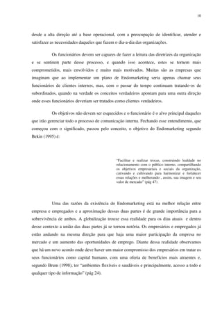 10




desde a alta direção até a base operacional, com a preocupação de identificar, atender e
satisfazer as necessidades daqueles que fazem o dia-a-dia das organizações.

           Os funcionários devem ser capazes de fazer a leitura das diretrizes da organização
e se sentirem parte desse processo, e quando isso acontece, estes se tornem mais
comprometidos, mais envolvidos e muito mais motivados. Muitas são as empresas que
imaginam que ao implementar um plano de Endomarketing seria apenas chamar seus
funcionários de clientes internos, mas, com o passar do tempo continuam tratando-os de
subordinados, quando na verdade os conceitos verdadeiros apontam para uma outra direção
onde esses funcionários deveriam ser tratados como clientes verdadeiros.

           Os objetivos não devem ser esquecidos e o funcionário é o alvo principal daqueles
que irão gerenciar todo o processo de comunicação interna. Fechando esse entendimento, que
começou com o significado, passou pelo conceito, o objetivo do Endomarketing segundo
Bekin (1995) é:




                                              “Facilitar e realizar trocas, construindo lealdade no
                                              relacionamento com o público interno, compartilhando
                                              os objetivos empresariais e sociais da organização,
                                              cativando e cultivando para harmonizar e fortalecer
                                              essas relações e melhorando , assim, sua imagem e seu
                                              valor de mercado” (pág 47)




           Uma das razões da existência do Endomarketing está na melhor relação entre
empresa e empregados e a aproximação dessas duas partes é de grande importância para a
sobrevivência de ambos. A globalização trouxe essa realidade para os dias atuais e dentro
desse contexto a união das duas partes já se tornou notória. Os empresários e empregados já
estão andando na mesma direção para que haja uma maior participação da empresa no
mercado e um aumento das oportunidades de emprego. Diante dessa realidade observamos
que há um novo acordo onde deve haver um maior compromisso dos empresários em tratar os
seus funcionários como capital humano, com uma oferta de benefícios mais atraentes e,
segundo Brum (1998), ter “ambientes flexíveis e saudáveis e principalmente, acesso a todo e
qualquer tipo de informação” (pág 24).
 