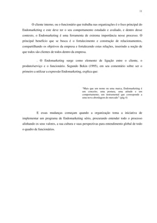 11




       O cliente interno, ou o funcionário que trabalha nas organizações é o foco principal do
Endomarketing e este deve ter o seu comportamento estudado e avaliado, e dentro desse
contexto, o Endomarketing é uma ferramenta de extrema importância nesse processo. O
principal benefício que se busca é o fortalecimento e construção de relacionamentos,
compartilhando os objetivos da empresa e fortalecendo estas relações, inserindo a noção de
que todos são clientes de todos dentro da empresa.

           . O Endomarketing surge como elemento de ligação entre o cliente, o
produto/serviço e o funcionário. Segundo Bekin (1995), em seu comentário sobre ser o
primeiro a utilizar a expressão Endomarketing, explica que:




                                              “Mais que um nome ou uma marca, Endomarketing é
                                              um conceito, uma postura, uma atitude e um
                                              comportamento, um instrumental que corresponde a
                                              uma nova abordagem do mercado” (pág 4)




           E essas mudanças começam quando a organização toma a iniciativa de
implementar um programa de Endomarketing sério, procurando entender todo o processo
alinhando os seus valores, a sua cultura e suas perspectivas para entendimento global de todo
o quadro de funcionários.
 