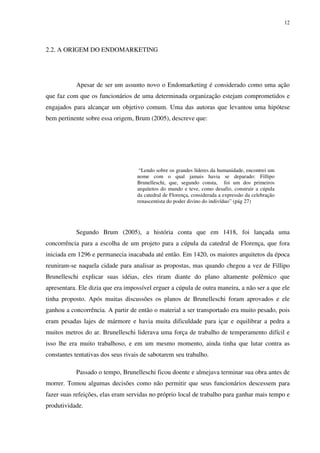 12




2.2. A ORIGEM DO ENDOMARKETING




           Apesar de ser um assunto novo o Endomarketing é considerado como uma ação
que faz com que os funcionários de uma determinada organização estejam comprometidos e
engajados para alcançar um objetivo comum. Uma das autoras que levantou uma hipótese
bem pertinente sobre essa origem, Brum (2005), descreve que:




                                    “Lendo sobre os grandes líderes da humanidade, encontrei um
                                   nome com o qual jamais havia se deparado: Fillipo
                                   Brunelleschi, que, segundo consta, foi um dos primeiros
                                   arquitetos do mundo e teve, como desafio, construir a cúpula
                                   da catedral de Florença, considerada a expressão da celebração
                                   renascentista do poder divino do indivíduo” (pág 27)




           Segundo Brum (2005), a história conta que em 1418, foi lançada uma
concorrência para a escolha de um projeto para a cúpula da catedral de Florença, que fora
iniciada em 1296 e permanecia inacabada até então. Em 1420, os maiores arquitetos da época
reuniram-se naquela cidade para analisar as propostas, mas quando chegou a vez de Fillipo
Brunelleschi explicar suas idéias, eles riram diante do plano altamente polêmico que
apresentara. Ele dizia que era impossível erguer a cúpula de outra maneira, a não ser a que ele
tinha proposto. Após muitas discussões os planos de Brunelleschi foram aprovados e ele
ganhou a concorrência. A partir de então o material a ser transportado era muito pesado, pois
eram pesadas lajes de mármore e havia muita dificuldade para içar e equilibrar a pedra a
muitos metros do ar. Brunelleschi liderava uma força de trabalho de temperamento difícil e
isso lhe era muito trabalhoso, e em um mesmo momento, ainda tinha que lutar contra as
constantes tentativas dos seus rivais de sabotarem seu trabalho.

           Passado o tempo, Brunelleschi ficou doente e almejava terminar sua obra antes de
morrer. Tomou algumas decisões como não permitir que seus funcionários descessem para
fazer suas refeições, elas eram servidas no próprio local de trabalho para ganhar mais tempo e
produtividade.
 