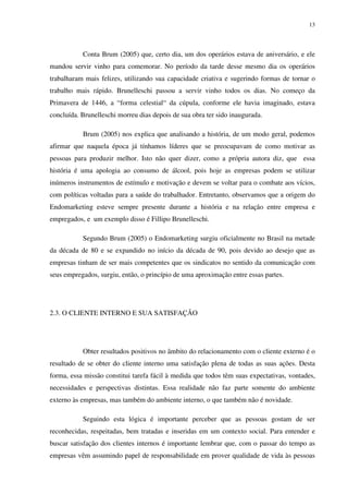 13




           Conta Brum (2005) que, certo dia, um dos operários estava de aniversário, e ele
mandou servir vinho para comemorar. No período da tarde desse mesmo dia os operários
trabalharam mais felizes, utilizando sua capacidade criativa e sugerindo formas de tornar o
trabalho mais rápido. Brunelleschi passou a servir vinho todos os dias. No começo da
Primavera de 1446, a “forma celestial“ da cúpula, conforme ele havia imaginado, estava
concluída. Brunelleschi morreu dias depois de sua obra ter sido inaugurada.

           Brum (2005) nos explica que analisando a história, de um modo geral, podemos
afirmar que naquela época já tínhamos líderes que se preocupavam de como motivar as
pessoas para produzir melhor. Isto não quer dizer, como a própria autora diz, que essa
história é uma apologia ao consumo de álcool, pois hoje as empresas podem se utilizar
inúmeros instrumentos de estímulo e motivação e devem se voltar para o combate aos vícios,
com políticas voltadas para a saúde do trabalhador. Entretanto, observamos que a origem do
Endomarketing esteve sempre presente durante a história e na relação entre empresa e
empregados, e um exemplo disso é Fillipo Brunelleschi.

           Segundo Brum (2005) o Endomarketing surgiu oficialmente no Brasil na metade
da década de 80 e se expandido no início da década de 90, pois devido ao desejo que as
empresas tinham de ser mais competentes que os sindicatos no sentido da comunicação com
seus empregados, surgiu, então, o princípio de uma aproximação entre essas partes.




2.3. O CLIENTE INTERNO E SUA SATISFAÇÃO




           Obter resultados positivos no âmbito do relacionamento com o cliente externo é o
resultado de se obter do cliente interno uma satisfação plena de todas as suas ações. Desta
forma, essa missão constitui tarefa fácil à medida que todos têm suas expectativas, vontades,
necessidades e perspectivas distintas. Essa realidade não faz parte somente do ambiente
externo às empresas, mas também do ambiente interno, o que também não é novidade.

           Seguindo esta lógica é importante perceber que as pessoas gostam de ser
reconhecidas, respeitadas, bem tratadas e inseridas em um contexto social. Para entender e
buscar satisfação dos clientes internos é importante lembrar que, com o passar do tempo as
empresas vêm assumindo papel de responsabilidade em prover qualidade de vida às pessoas
 