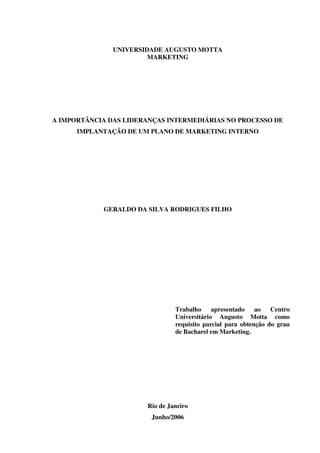 ii




               UNIVERSIDADE AUGUSTO MOTTA
                        MARKETING




A IMPORTÂNCIA DAS LIDERANÇAS INTERMEDIÁRIAS NO PROCESSO DE
      IMPLANTAÇÃO DE UM PLANO DE MARKETING INTERNO




            GERALDO DA SILVA RODRIGUES FILHO




                                Trabalho     apresentado    ao   Centro
                                Universitário Augusto Motta como
                                requisito parcial para obtenção do grau
                                de Bacharel em Marketing.




                       Rio de Janeiro
                        Junho/2006
 