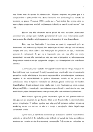14




que fazem parte do quadro de colaboradores. Algumas empresas não param por aí e
comprometem-se efetivamente com a busca incessante pela transformação do trabalho em
momento de prazer. Cerqueira (2005), relata que a “auto-estima das pessoas deve ser
desenvolvida, sempre que possível, positivamente, evitando-se afetá-la negativamente”. (pág
19)

            Pessoas que não costumam buscar prazer em suas atividades profissionais
costumam ter a sensação que o trabalho que executam é vazio, sendo comum entre aqueles
que passam o dia olhando o relógio aguardarem ansiosamente o término do expediente.

            Dizer que um funcionário é importante no contexto empresarial pode ser
interessante e até motivador por alguns dias, porém é preciso fazer com que esse funcionário
compre esta idéia, reflita sobre a sua participação nos processos, ou seja, é necessário
convencê-lo efetivamente de que ele é importante, mas não para obter um sorriso
momentâneo ou uma falsa expectativa e sim, para que o funcionário se veja como parte
integrante de uma estrutura que agrega valor à empresa, ao clima organizacional e os clientes
externos.

            A motivação para o trabalho não depende somente de um esforço particular dos
funcionários da base operacional. É muito importante que a motivação torne-se uma reação
em cadeia. A alta administração deve estar comprometida e motivada com os objetivos da
empresa. É de responsabilidade da gerência disseminar, através de um processo de
comunicação linear e objetivo o sentimento de satisfação, prazer e motivação no trabalho,
traçando planos de ação e atuando como espelho para os seus funcionários, e assim, segundo
Cerqueira (2005), a comunicação, os relacionamentos melhorarão e estabelecerão uma base
motivacional para o comprometimento entre pessoas e delas com o sistema organizacional.

            Desta maneira é possível que os funcionários vejam em seus gestores diretos ou
não, pessoas que acreditam no que fazem e falam a fim de consolidar o comprometimento
com a organização. É ingênuo imaginar que seja possível implantar qualquer projeto de
marketing interno com sucesso, se não há a crença e participação efetiva daqueles que
disseminam a idéia.

            Apesar disso, é importante reconhecer que a motivação também é característica
exclusiva e intransferível dos indivíduos, não podendo ser gerada de forma espontânea e
muito menos extraída através do processo de comunicação. Pode apenas ser estimulada por
 