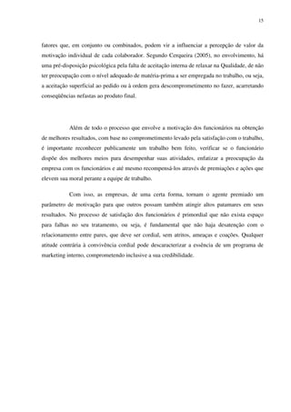 15




fatores que, em conjunto ou combinados, podem vir a influenciar a percepção de valor da
motivação individual de cada colaborador. Segundo Cerqueira (2005), no envolvimento, há
uma pré-disposição psicológica pela falta de aceitação interna de relaxar na Qualidade, de não
ter preocupação com o nível adequado de matéria-prima a ser empregada no trabalho, ou seja,
a aceitação superficial ao pedido ou à ordem gera descomprometimento no fazer, acarretando
conseqüências nefastas ao produto final.




           Além de todo o processo que envolve a motivação dos funcionários na obtenção
de melhores resultados, com base no comprometimento levado pela satisfação com o trabalho,
é importante reconhecer publicamente um trabalho bem feito, verificar se o funcionário
dispõe dos melhores meios para desempenhar suas atividades, enfatizar a preocupação da
empresa com os funcionários e até mesmo recompensá-los através de premiações e ações que
elevem sua moral perante a equipe de trabalho.

           Com isso, as empresas, de uma certa forma, tornam o agente premiado um
parâmetro de motivação para que outros possam também atingir altos patamares em seus
resultados. No processo de satisfação dos funcionários é primordial que não exista espaço
para falhas no seu tratamento, ou seja, é fundamental que não haja desatenção com o
relacionamento entre pares, que deve ser cordial, sem atritos, ameaças e coações. Qualquer
atitude contrária à convivência cordial pode descaracterizar a essência de um programa de
marketing interno, comprometendo inclusive a sua credibilidade.
 