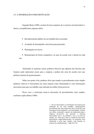 16




2.4. A INFORMAÇÃO COMO MOTIVAÇÃO




             Segundo Brum (1998), existem diversas maneiras de se motivar um funcionário e,
abaixo, exemplificamos algumas delas:




           • Reconhecimento público de um trabalho bem executado.

           • Avaliação de desempenho como base para promoção.

           • Participação nos lucros.

           • Remuneração de forma competitiva, ou seja, de acordo com o talento de cada
       um.




             Analisando as maneiras acima, podemos observar que algumas das decisões que
listamos pode representar custos para a empresa e podem não estar de acordo com suas
políticas internas de gerenciamento.

             Sobre esse ponto vista, podemos dizer que usando os procedimentos mais simples
podemos motivar os funcionários de outra maneira como alimentando-os com informações
necessárias para que seu trabalho seja realizado da melhor forma possível.

             Nesse caso, a motivação torna-se decorrente de procedimentos mais simples,
conforme explica Brum (1998):



                                               “ ...dar aos funcionários as informações necessárias para
                                               realização de um bom trabalho, cumprimentá-lo
                                               pessoalmente por uma tarefa bem feita, enviar-lhe uma
                                               mensagem escrita elogiando o seu desempenho, solicitar
                                               suas idéias, mostrando o quanto são importantes para a
                                               empresa, envolvê-los nas questões e decisões
                                               relacionadas com o seu trabalho e com a sua área de
                                               atuação, etc. Tudo que é feito no sentido de uma maior
                                               aproximação empresa/funcionário, do programa mais
                                               sofisticado à ação mais simples, está inserido no
                                               contexto de endomarketing.” (págs 28 e 29)
 