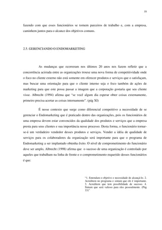 18




fazendo com que esses funcionários se tornem parceiros de trabalho e, com a empresa,
caminhem juntos para o alcance dos objetivos comuns.




2.5. GERENCIANDO O ENDOMARKETING




           As mudanças que ocorreram nos últimos 20 anos nos fazem refletir que a
concorrência acirrada entre as organizações trouxe uma nova forma de competitividade onde
o foco no cliente externo não está somente em oferecer produtos e serviços que o satisfaçam,
mas buscar uma orientação para que o cliente interno seja o foco também de ações de
marketing para que este possa passar a imagem que a corporação gostaria que seu cliente
visse. Albrecht (1994) afirma que “se você algum dia esperar obter coisas externamente,
primeiro precisa acertar as coisas internamente”. (pág XI)

           É nesse contexto que surge como diferencial competitivo a necessidade de se
gerenciar o Endomarketing que é praticado dentro das organizações, pois os funcionários de
uma empresa devem estar convencidos da qualidade dos produtos e serviços que a empresa
presta para seus clientes e sua importância nesse processo. Desta forma, o funcionário tornar-
se-á um verdadeiro vendedor desses produtos e serviços. Vender a idéia de qualidade de
serviços para os colaboradores da organização será importante para que o programa de
Endomarketing a ser implantado obtenha êxito. O nível de comprometimento do funcionário
deve ser amplo, Albrecht (1998) afirma que o sucesso de uma organização é controlado por
aqueles que trabalham na linha de frente e o comprometimento requerido desses funcionários
é que:




                                               “1. Entendam o objetivo e necessidade de alcançá-lo. 2.
                                               Acreditem no programa e sintam que ele é importante.
                                               3. Acreditem que tem possibilidade de sucesso. 4.
                                               Sintam que será valioso para eles pessoalmente. (Pág
                                               33)”
 