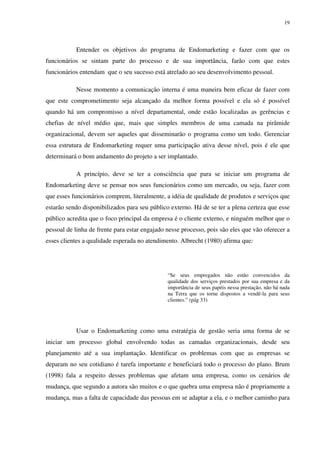 19




           Entender os objetivos do programa de Endomarketing e fazer com que os
funcionários se sintam parte do processo e de sua importância, farão com que estes
funcionários entendam que o seu sucesso está atrelado ao seu desenvolvimento pessoal.

           Nesse momento a comunicação interna é uma maneira bem eficaz de fazer com
que este comprometimento seja alcançado da melhor forma possível e ela só é possível
quando há um compromisso a nível departamental, onde estão localizadas as gerências e
chefias de nível médio que, mais que simples membros de uma camada na pirâmide
organizacional, devem ser aqueles que disseminarão o programa como um todo. Gerenciar
essa estrutura de Endomarketing requer uma participação ativa desse nível, pois é ele que
determinará o bom andamento do projeto a ser implantado.

           A princípio, deve se ter a consciência que para se iniciar um programa de
Endomarketing deve se pensar nos seus funcionários como um mercado, ou seja, fazer com
que esses funcionários comprem, literalmente, a idéia de qualidade de produtos e serviços que
estarão sendo disponibilizados para seu público externo. Há de se ter a plena certeza que esse
público acredita que o foco principal da empresa é o cliente externo, e ninguém melhor que o
pessoal de linha de frente para estar engajado nesse processo, pois são eles que vão oferecer a
esses clientes a qualidade esperada no atendimento. Albrecht (1980) afirma que:




                                               “Se seus empregados não estão convencidos da
                                               qualidade dos serviços prestados por sua empresa e da
                                               importância de seus papéis nessa prestação, não há nada
                                               na Terra que os torne dispostos a vendê-la para seus
                                               clientes.” (pág 33)




           Usar o Endomarketing como uma estratégia de gestão seria uma forma de se
iniciar um processo global envolvendo todas as camadas organizacionais, desde seu
planejamento até a sua implantação. Identificar os problemas com que as empresas se
deparam no seu cotidiano é tarefa importante e beneficiará todo o processo do plano. Brum
(1998) fala a respeito desses problemas que afetam uma empresa, como os cenários de
mudança, que segundo a autora são muitos e o que quebra uma empresa não é propriamente a
mudança, mas a falta de capacidade das pessoas em se adaptar a ela, e o melhor caminho para
 