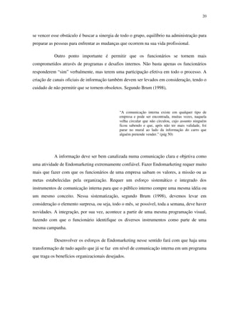 20




se vencer esse obstáculo é buscar a sinergia de todo o grupo, equilíbrio na administração para
preparar as pessoas para enfrentar as mudanças que ocorrem na sua vida profissional.

           Outro ponto importante é permitir que os funcionários se tornem mais
comprometidos através de programas e desafios internos. Não basta apenas os funcionários
responderem “sim” verbalmente, mas terem uma participação efetiva em todo o processo. A
criação de canais oficiais de informação também devem ser levados em consideração, tendo o
cuidado de não permitir que se tornem obsoletos. Segundo Brum (1998),




                                               “A comunicação interna existe em qualquer tipo de
                                               empresa e pode ser encontrada, muitas vezes, naquela
                                               velha circular que não circulou, cujo assunto ninguém
                                               ficou sabendo e que, após não ter mais validade, foi
                                               parar no mural ao lado da informação do carro que
                                               alguém pretende vender.” (pág 50)




           A informação deve ser bem canalizada numa comunicação clara e objetiva como
uma atividade de Endomarketing extremamente confiável. Fazer Endomarketing requer muito
mais que fazer com que os funcionários de uma empresa saibam os valores, a missão ou as
metas estabelecidas pela organização. Requer um esforço sistemático e integrado dos
instrumentos de comunicação interna para que o público interno compre uma mesma idéia ou
um mesmo conceito. Nessa sistematização, segundo Brum (1998), devemos levar em
consideração o elemento surpresa, ou seja, todo o mês, se possível, toda a semana, deve haver
novidades. A integração, por sua vez, acontece a partir de uma mesma programação visual,
fazendo com que o funcionário identifique os diversos instrumentos como parte de uma
mesma campanha.

           Desenvolver os esforços de Endomarketing nesse sentido fará com que haja uma
transformação de tudo aquilo que já se faz em nível de comunicação interna em um programa
que traga os benefícios organizacionais desejados.
 