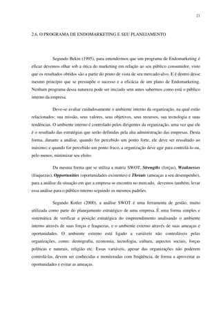 21




2.6. O PROGRAMA DE ENDOMARKETING E SEU PLANEJAMENTO




           Segundo Bekin (1995), para entendermos que um programa de Endomarketing é
eficaz devemos olhar sob a ótica do marketing em relação ao seu público consumidor, visto
que os resultados obtidos são a partir do ponto de vista de seu mercado-alvo. E é dentro desse
mesmo princípio que se pressupõe o sucesso e a eficácia de um plano de Endomarketing.
Nenhum programa dessa natureza pode ser iniciado sem antes sabermos como está o público
interno da empresa.

           Deve-se avaliar cuidadosamente o ambiente interno da organização, na qual estão
relacionados: sua missão, seus valores, seus objetivos, seus recursos, sua tecnologia e suas
tendências. O ambiente interno é controlado pelos dirigentes da organização, uma vez que ele
é o resultado das estratégias que serão definidas pela alta administração das empresas. Desta
forma, durante a análise, quando for percebido um ponto forte, ele deve ser ressaltado ao
máximo; e quando for percebido um ponto fraco, a organização deve agir para controlá-lo ou,
pelo menos, minimizar seu efeito.

           Da mesma forma que se utiliza a matriz SWOT, Strengths (forças), Weaknesses
(fraquezas), Opportunities (oportunidades existentes) e Threats (ameaças a seu desempenho),
para a análise da situação em que a empresa se encontra no mercado, devemos também, levar
essa análise para o público interno seguindo os mesmos padrões.

           Segundo Kotler (2000), a análise SWOT é uma ferramenta de gestão, muito
utilizada como parte do planejamento estratégico de uma empresa. É uma forma simples e
sistemática de verificar a posição estratégica do empreendimento analisando o ambiente
interno através de suas forças e fraquezas, e o ambiente externo através de suas ameaças e
oportunidades. O ambiente externo está ligado a variáveis não controláveis pelas
organizações, como: demografia, economia, tecnologia, cultura, aspectos sociais, forças
políticas e naturais, religião etc. Essas variáveis, apesar das organizações não poderem
controlá-las, devem ser conhecidas e monitoradas com freqüência, de forma a aproveitar as
oportunidades e evitar as ameaças.
 