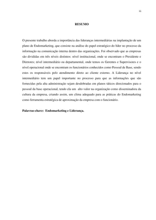 iii




                                         RESUMO




O presente trabalho aborda a importância das lideranças intermediárias na implantação de um
plano de Endomarketing, que consiste na análise do papel estratégico do líder no processo da
informação na comunicação interna dentro das organizações. Foi observado que as empresas
são divididas em três níveis distintos: nível institucional, onde se encontram o Presidente e
Diretores; nível intermediário ou departamental, onde temos os Gerentes e Supervisores e o
nível operacional onde se encontram os funcionários conhecidos como Pessoal de Base, sendo
estes os responsáveis pelo atendimento direto ao cliente externo. A Liderança no nível
intermediário tem um papel importante no processo para que as informações que são
fornecidas pela alta administração sejam desdobradas em planos táticos direcionados para o
pessoal da base operacional, tendo ela um alto valor na organização como disseminadora da
cultura da empresa, criando assim, um clima adequado para as práticas do Endomarketing
como ferramenta estratégica de aproximação da empresa com o funcionário.


Palavras-chave: Endomarketing e Liderança.
 