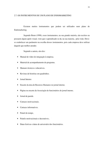 24




2.7. OS INSTRUMENTOS DE UM PLANO DE ENDOMARKETING




           Existem muitos instrumentos que podem ser utilizados num plano de
Endomarketing.

           Segundo Brum (1998), esses instrumentos, na sua grande maioria, são escritos ou
possuem algum apelo visual, visto que o aprendizado se dá, na sua maioria, pela visão. Deve-
se estabelecer um parâmetro na escolha desses instrumentos, pois cada empresa deve utilizar
daquele que melhor atender.

           Segundo a autora, são eles:

   •   Manual de vídeo de integração à empresa.

   •   Material de acompanhamento do programa.

   •   Manuais técnicos e educativos.

   •   Revistas de histórias em quadrinhos.

   •   Jornal Interno.

   •   Encarte da área de Recursos Humanos no jornal interno.

   •   Página ou encarte da Associação de funcionários do jornal interno.

   •   Jornal de parede.

   •   Cartazes motivacionais.

   •   Cartazes informativos.

   •   Painel do tempo.

   •   Painéis motivacionais e decorativos..

   •   Datas festivas e datas de aniversário dos funcionários.
 