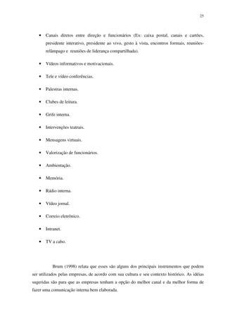 25




   •   Canais diretos entre direção e funcionários (Ex: caixa postal, canais e cartões,
       presidente interativo, presidente ao vivo, gesto à vista, encontros formais, reuniões-
       relâmpago e reuniões de liderança compartilhada).

   •   Vídeos informativos e motivacionais.

   •   Tele e vídeo conferências.

   •   Palestras internas.

   •   Clubes de leitura.

   •   Grife interna.

   •   Intervenções teatrais.

   •   Mensagens virtuais.

   •   Valorização de funcionários.

   •   Ambientação.

   •   Memória.

   •   Rádio interna.

   •   Vídeo jornal.

   •   Correio eletrônico.

   •   Intranet.

   •   TV a cabo.




           Brum (1998) relata que esses são alguns dos principais instrumentos que podem
ser utilizados pelas empresas, de acordo com sua cultura e seu contexto histórico. As idéias
sugeridas são para que as empresas tenham a opção do melhor canal e da melhor forma de
fazer uma comunicação interna bem elaborada.
 