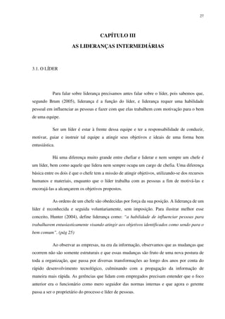 27




                                      CAPÍTULO III

                      AS LIDERANÇAS INTERMEDIÁRIAS



3.1. O LÍDER




           Para falar sobre liderança precisamos antes falar sobre o líder, pois sabemos que,
segundo Brum (2005), liderança é a função do líder, e liderança requer uma habilidade
pessoal em influenciar as pessoas e fazer com que elas trabalhem com motivação para o bem
de uma equipe.

           Ser um líder é estar à frente dessa equipe e ter a responsabilidade de conduzir,
motivar, guiar e instruir tal equipe a atingir seus objetivos e ideais de uma forma bem
entusiástica.

           Há uma diferença muito grande entre chefiar e liderar e nem sempre um chefe é
um líder, bem como aquele que lidera nem sempre ocupa um cargo de chefia. Uma diferença
básica entre os dois é que o chefe tem a missão de atingir objetivos, utilizando-se dos recursos
humanos e materiais, enquanto que o líder trabalha com as pessoas a fim de motivá-las e
encorajá-las a alcançarem os objetivos propostos.

           As ordens de um chefe são obedecidas por força da sua posição. A liderança de um
líder é reconhecida e seguida voluntariamente, sem imposição. Para ilustrar melhor esse
conceito, Hunter (2004), define liderança como: “a habilidade de influenciar pessoas para
trabalharem entusiasticamente visando atingir aos objetivos identificados como sendo para o
bem comum”. (pág 25)

           Ao observar as empresas, na era da informação, observamos que as mudanças que
ocorrem não são somente estruturais e que essas mudanças são fruto de uma nova postura de
toda a organização, que passa por diversas transformações ao longo dos anos por conta do
rápido desenvolvimento tecnológico, culminando com a propagação da informação de
maneira mais rápida. As gerências que lidam com empregados precisam entender que o foco
anterior era o funcionário como mero seguidor das normas internas e que agora o gerente
passa a ser o proprietário do processo e líder de pessoas.
 