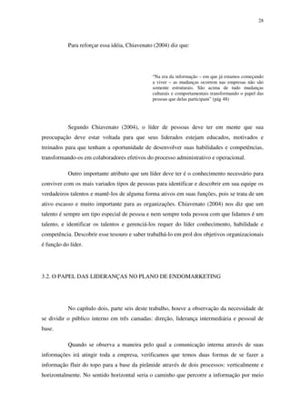 28




           Para reforçar essa idéia, Chiavenato (2004) diz que:




                                               “Na era da informação – em que já estamos começando
                                               a viver – as mudanças ocorrem nas empresas não são
                                               somente estruturais. São acima de tudo mudanças
                                               culturais e comportamentais transformando o papel das
                                               pessoas que delas participam” (pág 48)




           Segundo Chiavenato (2004), o líder de pessoas deve ter em mente que sua
preocupação deve estar voltada para que seus liderados estejam educados, motivados e
treinados para que tenham a oportunidade de desenvolver suas habilidades e competências,
transformando-os em colaboradores efetivos do processo administrativo e operacional.

           Outro importante atributo que um líder deve ter é o conhecimento necessário para
conviver com os mais variados tipos de pessoas para identificar e descobrir em sua equipe os
verdadeiros talentos e mantê-los de alguma forma ativos em suas funções, pois se trata de um
ativo escasso e muito importante para as organizações. Chiavenato (2004) nos diz que um
talento é sempre um tipo especial de pessoa e nem sempre toda pessoa com que lidamos é um
talento, e identificar os talentos e gerenciá-los requer do líder conhecimento, habilidade e
competência. Descobrir esse tesouro e saber trabalhá-lo em prol dos objetivos organizacionais
é função do líder.




3.2. O PAPEL DAS LIDERANÇAS NO PLANO DE ENDOMARKETING




           No capítulo dois, parte seis deste trabalho, houve a observação da necessidade de
se dividir o público interno em três camadas: direção, liderança intermediária e pessoal de
base.

           Quando se observa a maneira pelo qual a comunicação interna através de suas
informações irá atingir toda a empresa, verificamos que temos duas formas de se fazer a
informação fluir do topo para a base da pirâmide através de dois processos: verticalmente e
horizontalmente. No sentido horizontal seria o caminho que percorre a informação por meio
 