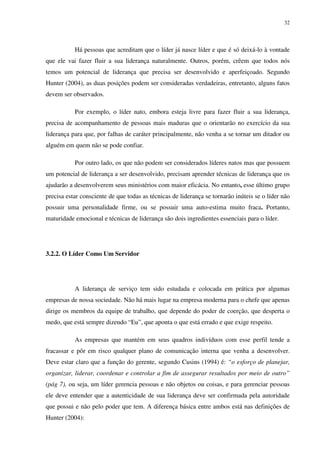32




           Há pessoas que acreditam que o líder já nasce líder e que é só deixá-lo à vontade
que ele vai fazer fluir a sua liderança naturalmente. Outros, porém, crêem que todos nós
temos um potencial de liderança que precisa ser desenvolvido e aperfeiçoado. Segundo
Hunter (2004), as duas posições podem ser consideradas verdadeiras, entretanto, alguns fatos
devem ser observados.

           Por exemplo, o líder nato, embora esteja livre para fazer fluir a sua liderança,
precisa de acompanhamento de pessoas mais maduras que o orientarão no exercício da sua
liderança para que, por falhas de caráter principalmente, não venha a se tornar um ditador ou
alguém em quem não se pode confiar.

           Por outro lado, os que não podem ser considerados líderes natos mas que possuem
um potencial de liderança a ser desenvolvido, precisam aprender técnicas de liderança que os
ajudarão a desenvolverem seus ministérios com maior eficácia. No entanto, esse último grupo
precisa estar consciente de que todas as técnicas de liderança se tornarão inúteis se o líder não
possuir uma personalidade firme, ou se possuir uma auto-estima muito fraca. Portanto,
maturidade emocional e técnicas de liderança são dois ingredientes essenciais para o líder.




3.2.2. O Líder Como Um Servidor




           A liderança de serviço tem sido estudada e colocada em prática por algumas
empresas de nossa sociedade. Não há mais lugar na empresa moderna para o chefe que apenas
dirige os membros da equipe de trabalho, que depende do poder de coerção, que desperta o
medo, que está sempre dizendo “Eu”, que aponta o que está errado e que exige respeito.

           As empresas que mantém em seus quadros indivíduos com esse perfil tende a
fracassar e pôr em risco qualquer plano de comunicação interna que venha a desenvolver.
Deve estar claro que a função do gerente, segundo Cusins (1994) é: “o esforço de planejar,
organizar, liderar, coordenar e controlar a fim de assegurar resultados por meio de outro”
(pág 7), ou seja, um líder gerencia pessoas e não objetos ou coisas, e para gerenciar pessoas
ele deve entender que a autenticidade de sua liderança deve ser confirmada pela autoridade
que possui e não pelo poder que tem. A diferença básica entre ambos está nas definições de
Hunter (2004):
 