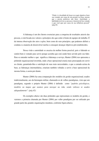 33



                                               “Poder: é a faculdade de forçar ou coagir alguém a fazer
                                               sua vontade, por causa de sua posição ou força, mesmo
                                               que a pessoa preferisse não fazer. Autoridade: a
                                               habilidade de levar as pessoas a fazerem de boa vontade
                                               o que você quer por causa de sua influência pessoal”
                                               (pág 26)




           A liderança é um dos fatores essenciais para a conquista de resultados através das
pessoas, e está focada nos valores e princípios dos que estão à frente de equipes de trabalho. É
da intensa observação dos atos e ações, bem como de seus princípios, que podemos definir a
conduta e a maneira de desenvolver tarefas e conseguir alcançar objetivos pré-estabelecidos.

           Nessa visão a autoridade se encaixa da melhor forma possível, pois o liderado se
sentirá bem à vontade para servir porque acredita que está sendo bem servido pelo seu líder.
Para se entender melhor o que significa a liderança a serviço, Hunter (2004) nos apresenta a
pirâmide organizacional invertida, onde a base operacional estaria mais preocupada em servir
ao cliente, garantindo-lhes a satisfação de suas reais necessidades, e que a camada acima da
base, as lideranças intermediárias, estariam também voltadas a servir a base operacional da
mesma forma, e assim por diante.

           Hunter (2004) faz uma comparação dos modelos de gestão organizacional, usados
tradicionalmente, aos da hierarquia militar, chamando-os de velhos paradigmas, visto que um
paradigma, segundo o próprio Hunter (2004) é definido             como “padrões psicológicos,
modelos ou mapas que usamos para navegar na vida, sendo valiosos se usados
adequadamente”. (pág 42)

           Os exemplos abaixo são duas pirâmides que representam os modelos de gestão, e
veremos a primeira chamada por Hunter (2004) por velho paradigma por ser utilizado por
grande parte das grandes organizações mundiais, conforme figura abaixo.
 