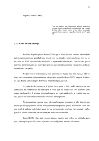 36




           Segundo Hunter (2004):




                                               “Isso iria requerer que cada gerente adotasse uma nova
                                               postura, um novo paradigma, reconhecendo que o papel
                                               do líder não é impor regras e dar ordens à camada
                                               seguinte. Em vez disso, o papel do líder é servir” (pág
                                               50)




3.2.3. Como o Líder Interage




           Partindo do princípio de Brum (2005) que o líder tem seu sucesso influenciado
pelo relacionamento de qualidade que possui com sua direção e com suas bases, pois ele se
encontra no nível intermediário recebendo e repassando informações, considera-se que o
exercício de ter uma atenção maior para com os seus liderados aumenta e intensifica as bases
de confiança e respeito.

           No processo de comunicação, onde a informação flui de cima para baixo, o líder se
torna o receptor dessas informações que são geradas, segundo Brum (2005), na parte de cima,
ou seja, da alta administração, do topo da pirâmide organizacional.

           A captação da mensagem é ponto chave para o líder poder desenvolver sua
capacidade de compreensão da mensagem e evitar que ela chegue aos seus liderados com
ruídos ou distorções. A troca de informações deve ser estabelecida sobre a verdade para que
seja gerada em seus liderados uma alta confiança na sua pessoa.

           No momento de repassar essas informações para o seu grupo, o líder deve ter em
mente que a linguagem que utiliza, principalmente com pessoas que na maioria dos casos têm
um nível de cultura mais baixo, pode ser de compreensão geral que vai produzir ações
positivas ou mal entendidos e frustrações por parte dos funcionários.

           Brum (2005), relata que existem algumas técnicas que podem ser utilizadas para
que a mensagem que o líder envia seja mais clara e objetiva e a autora afirma que:
 