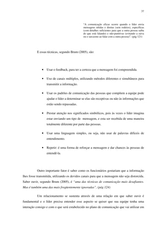 37



                                              “A comunicação eficaz ocorre quando o líder envia
                                              mensagens nítidas e diretas (sem rodeios), específicas
                                              (com detalhes suficientes para que a outra pessoa saiba
                                              do que está falando) e não-punitivas (evitando a raiva
                                              ou o sarcasmo ao falar com a outra pessoa)”. (pág 121)




           E essas técnicas, segundo Brum (2005), são:




              •   Usar o feedback, para ter a certeza que a mensagem foi compreendida.

              •   Uso de canais múltiplos, utilizando métodos diferentes e simultâneos para
                  transmitir a informação.

              •   Usar os padrões de comunicação das pessoas que compõem a equipe pode
                  ajudar o líder a determinar se elas são receptivas ou não às informações que
                  estão sendo repassadas.

              •   Prestar atenção nos significados simbólicos, pois às vezes o líder imagina
                  estar enviando um tipo de mensagem, e esta ser recebida de uma maneira
                  totalmente diferente por parte das pessoas.

              •   Usar uma linguagem simples, ou seja, não usar de palavras difíceis de
                  entendimento.

              •   Repetir: é uma forma de reforçar a mensagem e dar chances às pessoas de
                  entendê-la.




           Outro importante fator é saber como os funcionários gostariam que a informação
lhes fosse transmitida, utilizando os devidos canais para que a mensagem não seja distorcida.
Saber ouvir, segundo Brum (2005), é “uma das técnicas de comunicação mais desafiantes.
Mas é também uma das mais freqüentemente ignoradas”. (pág 124)

           Um relacionamento se sustenta através de uma relação em que saber ouvir é
fundamental e o líder precisa entender esse aspecto se quiser que sua equipe tenha uma
interação consigo e com o que será estabelecido no plano de comunicação que vai utilizar em
 