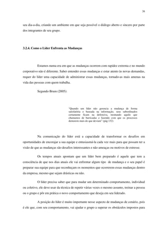38




seu dia-a-dia, criando um ambiente em que seja possível o diálogo aberto e sincero por parte
dos integrantes de seu grupo.




3.2.4. Como o Líder Enfrenta as Mudanças




           Estamos numa era em que as mudanças ocorrem com rapidez extrema e no mundo
corporativo não é diferente. Saber entender essas mudanças e estar atento às novas demandas,
requer do líder uma capacidade de administrar essas mudanças, tornado-as mais amenas na
vida das pessoas com quem trabalha.

           Segundo Brum (2005):




                                   “Quando um líder não gerencia a mudança de forma
                                   satisfatória e baseada na informação, seus subordinados
                                   certamente ficam na defensiva, montando aquilo que
                                   chamamos de barricadas e fazendo com que os processos
                                   demorem mais do que deviam” (pág 132)




           Na comunicação do líder está a capacidade de transformar os desafios em
oportunidades de encorajar a sua equipe e entusiasmá-la cada vez mais para que possam ter a
visão de que as mudanças são desafios interessantes e não ameaças ou motivos de estresse.

           Os tempos atuais apontam que um líder bem preparado é aquele que tem a
consciência de que nos dias atuais ele vai enfrentar algum tipo de mudança e o seu papel é
preparar sua equipe para que reconheçam os momentos que ocorrerem essas mudanças dentro
da empresa, mesmo que sejam drásticas ou não.

           O líder precisa saber que para mudar um determinado comportamento, individual
ou coletivo, ele deve usar da técnica de repetir várias vezes o mesmo assunto, treinar a pessoa
ou o grupo e pôr em prática o novo comportamento que deseja em seu liderado.

           A posição do líder é muito importante nesse aspecto de mudanças de cenário, pois
é ele que, com seu comportamento, vai ajudar o grupo a superar os obstáculos impostos para
 