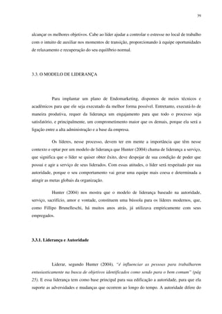 39




alcançar os melhores objetivos. Cabe ao líder ajudar a controlar o estresse no local de trabalho
com o intuito de auxiliar nos momentos de transição, proporcionando à equipe oportunidades
de relaxamento e recuperação do seu equilíbrio normal.




3.3. O MODELO DE LIDERANÇA




           Para implantar um plano de Endomarketing, dispomos de meios técnicos e
acadêmicos para que ele seja executado da melhor forma possível. Entretanto, executá-lo de
maneira produtiva, requer da liderança um engajamento para que todo o processo seja
satisfatório, e principalmente, um comprometimento maior que os demais, porque ela será a
ligação entre a alta administração e a base da empresa.

           Os líderes, nesse processo, devem ter em mente a importância que têm nesse
contexto e optar por um modelo de liderança que Hunter (2004) chama de liderança a serviço,
que significa que o líder se quiser obter êxito, deve despojar de sua condição de poder que
possui e agir a serviço de seus liderados. Com essas atitudes, o líder será respeitado por sua
autoridade, porque o seu comportamento vai gerar uma equipe mais coesa e determinada a
atingir as metas globais da organização.

           Hunter (2004) nos mostra que o modelo de liderança baseado na autoridade,
serviço, sacrifício, amor e vontade, constituem uma bússola para os líderes modernos, que,
como Fillipo Brunelleschi, há muitos anos atrás, já utilizava empiricamente com seus
empregados.




3.3.1. Liderança e Autoridade




           Liderar, segundo Hunter (2004), “é influenciar as pessoas para trabalharem
entusiasticamente na busca de objetivos identificados como sendo para o bem comum” (pág
25). E essa liderança tem como base principal para sua edificação a autoridade, para que ela
suporte as adversidades e mudanças que ocorrem ao longo do tempo. A autoridade difere do
 