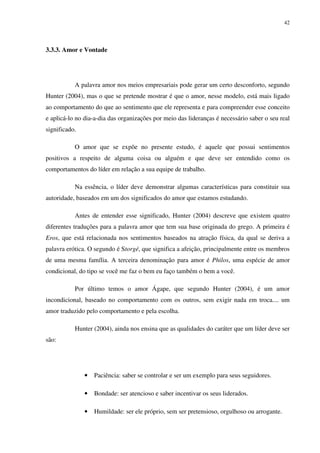 42




3.3.3. Amor e Vontade




           A palavra amor nos meios empresariais pode gerar um certo desconforto, segundo
Hunter (2004), mas o que se pretende mostrar é que o amor, nesse modelo, está mais ligado
ao comportamento do que ao sentimento que ele representa e para compreender esse conceito
e aplicá-lo no dia-a-dia das organizações por meio das lideranças é necessário saber o seu real
significado.

           O amor que se expõe no presente estudo, é aquele que possui sentimentos
positivos a respeito de alguma coisa ou alguém e que deve ser entendido como os
comportamentos do líder em relação a sua equipe de trabalho.

           Na essência, o líder deve demonstrar algumas características para constituir sua
autoridade, baseados em um dos significados do amor que estamos estudando.

           Antes de entender esse significado, Hunter (2004) descreve que existem quatro
diferentes traduções para a palavra amor que tem sua base originada do grego. A primeira é
Eros, que está relacionada nos sentimentos baseados na atração física, da qual se deriva a
palavra erótica. O segundo é Storgé, que significa a afeição, principalmente entre os membros
de uma mesma família. A terceira denominação para amor é Philos, uma espécie de amor
condicional, do tipo se você me faz o bem eu faço também o bem a você.

           Por último temos o amor Ágape, que segundo Hunter (2004), é um amor
incondicional, baseado no comportamento com os outros, sem exigir nada em troca.... um
amor traduzido pelo comportamento e pela escolha.

           Hunter (2004), ainda nos ensina que as qualidades do caráter que um líder deve ser
são:




               •   Paciência: saber se controlar e ser um exemplo para seus seguidores.

               •   Bondade: ser atencioso e saber incentivar os seus liderados.

               •   Humildade: ser ele próprio, sem ser pretensioso, orgulhoso ou arrogante.
 