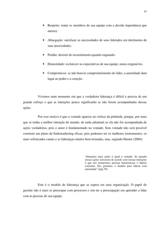 43




              •   Respeito: tratar os membros de sua equipe com a devida importância que
                  merece.

              •   Abnegação: satisfazer as necessidades de seus liderados em detrimento de
                  suas necessidades.

              •   Perdão: desistir do ressentimento quando enganado.

              •   Honestidade: esclarecer as expectativas de sua equipe, nunca enganá-los.

              •   Compromisso: se não houver comprometimento do líder, a autoridade dará
                  lugar ao poder e a coerção.




           Vivemos num momento em que a verdadeira liderança é difícil e precisa de um
grande esforço e que as intenções pouco significarão se não forem acompanhadas dessas
ações.

           Por esse motivo é que a vontade aparece no vértice da pirâmide, porque, por mais
que se tenha a melhor intenção do mundo, de nada adiantará se ela não for acompanhada de
ações verdadeiras, pois o amor é fundamentado na vontade. Sem vontade não será possível
construir um plano de Endomarketing eficaz, pois podemos ter os melhores instrumentos, os
mais sofisticados canais e as lideranças muitos bem treinadas, mas, segundo Hunter (2004):




                                                “Intenções mais ações é igual a vontade. Só quando
                                                nossas ações estiverem de acordo com nossas intenções
                                                é que nos tornaremos pessoas harmoniosas e líderes
                                                coerentes. Eis, portanto, o modelo para liderar com
                                                autoridade” (pág 70)




           Este é o modelo de liderança que se espera em uma organização. O papel do
gerente não é mais se preocupar com processos e sim ter a preocupação em aprender a lidar
com as pessoas de sua equipe.
 