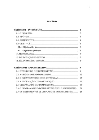 v




                                                        SUMÁRIO



CAPÍTULO I - INTRODUÇÃO........................................................................ 1
  1.1. O PROBLEMA...........................................................................................      2
  1.2. HIPÓTESE.................................................................................................. 3
  1.3. JUSTIFICATIVA........................................................................................ 4
  1.4. OBJETIVOS...............................................................................................   5
     3.2.1. Objetivos Gerais..................................................................................    5
     3.2.1. Objetivos Específicos..........................................................................       5
  1.4. METODOLOGIA........................................................................................        7
  1.5. DELIMITAÇÃO DO ESTUDO..................................................................                    7
  1.6. RELEVÂNCIA DO ESTUDO..................................................................... 8


CAPÍTULO II - ENDOMARKETING..............................................................                         9
  2.1. ENTENDENDO O ENDOMARKETING.................................................. 9
  2.2. A ORIGEM DO ENDOMARKETING......................................................                            12
  2.3. O CLIENTE INTERNO E SUA SATISFAÇÃO.......................................                                  13
  2.4. A INFORMAÇÃO COMO MOTIVAÇÃO...............................................                                 16
  2.5. GERENCIANDO O ENDOMARKETING................................................ 18
  2.6. O PROGRAMA DE ENDOMARKETING E SEU PLANEJAMENTO...                                                          21
  2.7. OS INSTRUMENTOS DE UM PLANO DE ENDOMARKETING.........                                                      24
 