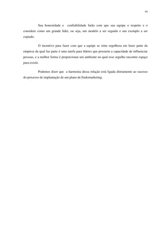 44




            Sua honestidade e   confiabilidade farão com que sua equipe o respeite e o
considere como um grande líder, ou seja, um modelo a ser seguido e um exemplo a ser
copiado.

            O incentivo para fazer com que a equipe se sinta orgulhosa em fazer parte da
empresa da qual faz parte é uma tarefa para líderes que possuem a capacidade de influenciar
pessoas, e a melhor forma é proporcionar um ambiente no qual esse orgulho encontre espaço
para existir.

            Podemos dizer que a harmonia dessa relação está ligada diretamente ao sucesso
do processo de implantação de um plano de Endomarketing.
 