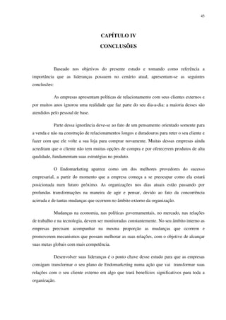 45




                                      CAPÍTULO IV

                                      CONCLUSÕES



              Baseado nos objetivos do presente estudo e tomando como referência a
importância que as lideranças possuem no cenário atual, apresentam-se as seguintes
conclusões:

              As empresas apresentam políticas de relacionamento com seus clientes externos e
por muitos anos ignorou uma realidade que faz parte do seu dia-a-dia: a maioria desses são
atendidos pelo pessoal de base.

              Parte dessa ignorância deve-se ao fato de um pensamento orientado somente para
a venda e não na construção de relacionamentos longos e duradouros para reter o seu cliente e
fazer com que ele volte a sua loja para comprar novamente. Muitas dessas empresas ainda
acreditam que o cliente não tem muitas opções de compra e por oferecerem produtos de alta
qualidade, fundamentam suas estratégias no produto.

              O Endomarketing aparece como um dos melhores provedores do sucesso
empresarial, a partir do momento que a empresa começa a se preocupar como ela estará
posicionada num futuro próximo. As organizações nos dias atuais estão passando por
profundas transformações na maneira de agir e pensar, devido ao fato da concorrência
acirrada e de tantas mudanças que ocorrem no âmbito externo da organização.

              Mudanças na economia, nas políticas governamentais, no mercado, nas relações
de trabalho e na tecnologia, devem ser monitoradas constantemente. No seu âmbito interno as
empresas precisam acompanhar na mesma proporção as mudanças que ocorrem e
promoverem mecanismos que possam melhorar as suas relações, com o objetivo de alcançar
suas metas globais com mais competência.

              Desenvolver suas lideranças é o ponto chave desse estudo para que as empresas
consigam transformar o seu plano de Endomarketing numa ação que vai transformar suas
relações com o seu cliente externo em algo que trará benefícios significativos para toda a
organização.
 